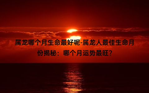 属龙哪个月生命最好呢-属龙人最佳生命月份揭秘：哪个月运势最旺？