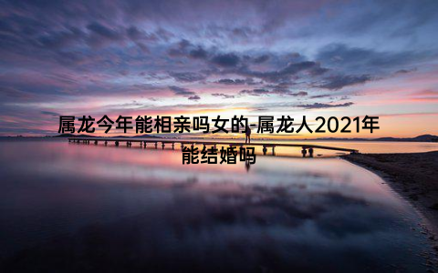 属龙今年能相亲吗女的-属龙人2021年能结婚吗