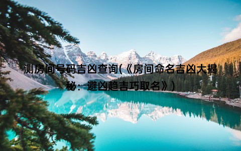 测房间号码吉凶查询(《房间命名吉凶大揭秘：避凶趋吉巧取名》)