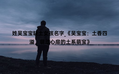 姓吴宝宝缺土女孩名字_《吴宝宝：土香四溢，萌动心扉的土系萌宝》