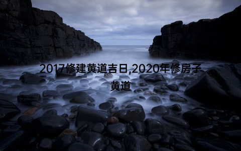 2017修建黄道吉日,2020年修房子黄道