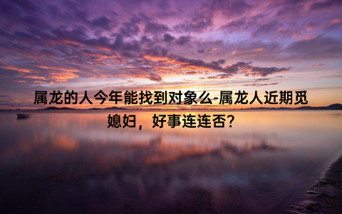 属龙的人今年能找到对象么-属龙人近期觅媳妇，好事连连否？