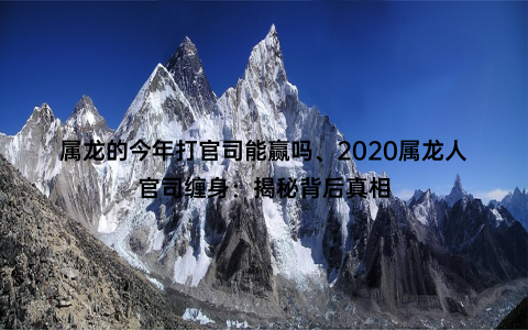 属龙的今年打官司能赢吗、2020属龙人官司缠身：揭秘背后真相