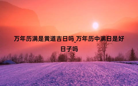 万年历满是黄道吉日吗_万年历中满日是好日子吗