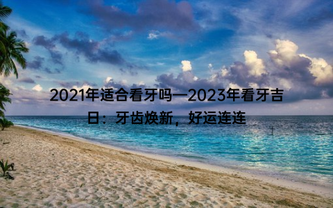 2021年适合看牙吗—2023年看牙吉日：牙齿焕新，好运连连