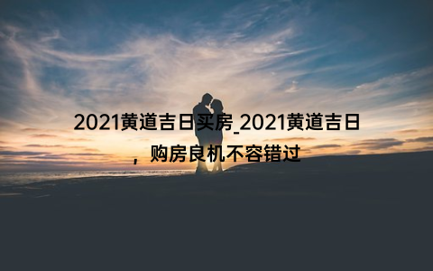 2021黄道吉日买房_2021黄道吉日，购房良机不容错过