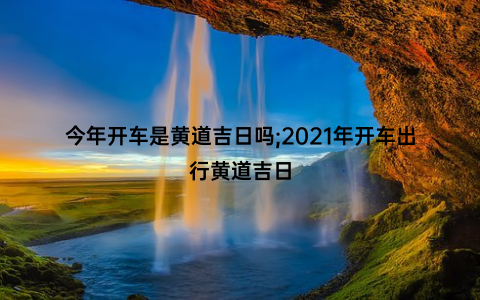 今年开车是黄道吉日吗;2021年开车出行黄道吉日