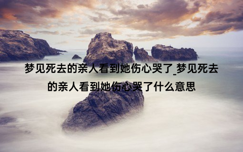 梦见死去的亲人看到她伤心哭了_梦见死去的亲人看到她伤心哭了什么意思