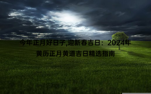 今年正月好日子,迎新春吉日：2024年黄历正月黄道吉日精选指南