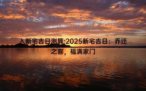 入新宅吉日测算;2025新宅吉日：乔迁之喜，福满家门