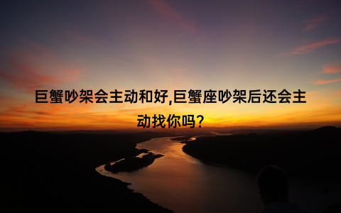 巨蟹吵架会主动和好,巨蟹座吵架后还会主动找你吗？