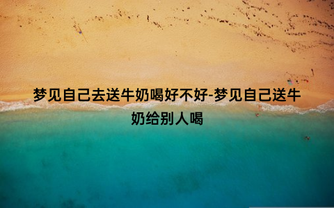 梦见自己去送牛奶喝好不好-梦见自己送牛奶给别人喝