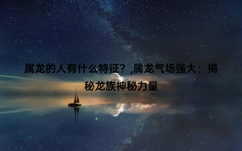 属龙的人有什么特征？,属龙气场强大：揭秘龙族神秘力量