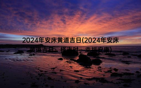 2024年安床黄道吉日(2024年安床黄道吉日：择吉时，幸福安康)