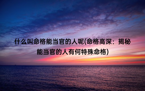 什么叫命格能当官的人呢(命格高深：揭秘能当官的人有何特殊命格)