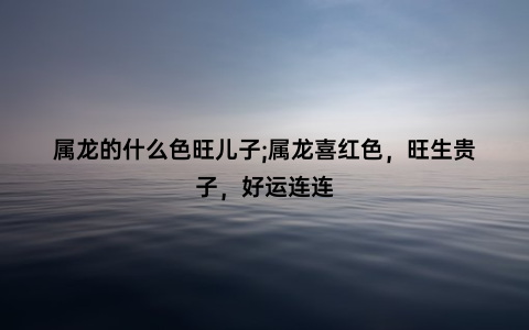 属龙的什么色旺儿子;属龙喜红色，旺生贵子，好运连连