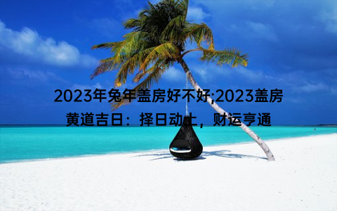 2023年兔年盖房好不好;2023盖房黄道吉日：择日动土，财运亨通