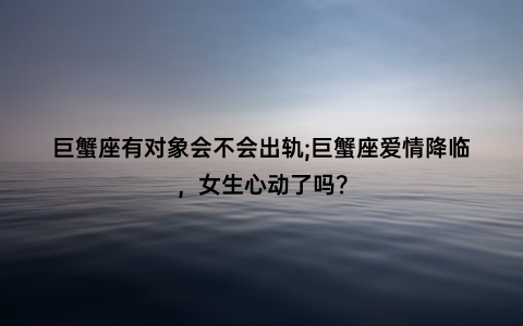 巨蟹座有对象会不会出轨;巨蟹座爱情降临，女生心动了吗？