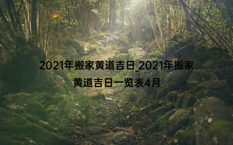 2021年搬家黄道吉日_2021年搬家黄道吉日一览表4月