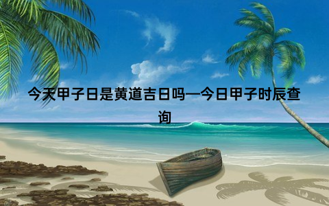 今天甲子日是黄道吉日吗—今日甲子时辰查询