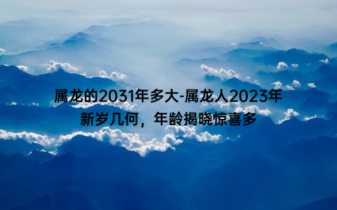 属龙的2031年多大-属龙人2023年新岁几何，年龄揭晓惊喜多