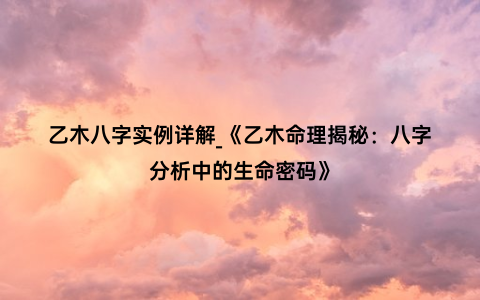 乙木八字实例详解_《乙木命理揭秘：八字分析中的生命密码》