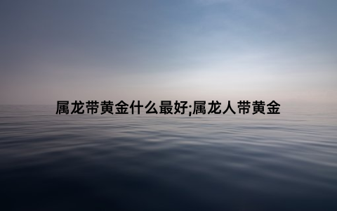 属龙带黄金什么最好;属龙人带黄金