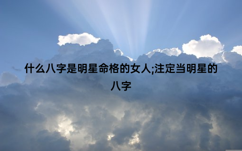 什么八字是明星命格的女人;注定当明星的八字