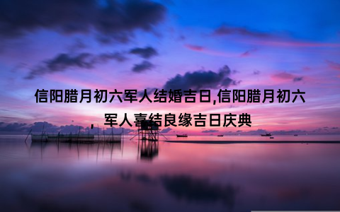 信阳腊月初六军人结婚吉日,信阳腊月初六，军人喜结良缘吉日庆典