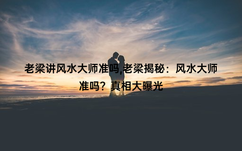 老梁讲风水大师准吗,老梁揭秘：风水大师准吗？真相大曝光