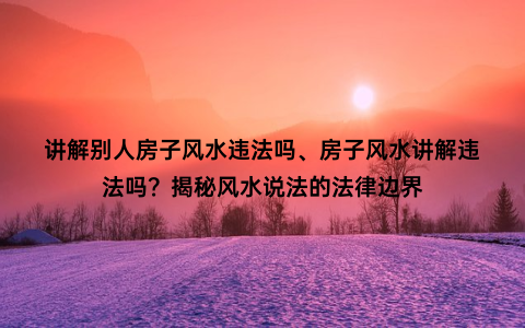 讲解别人房子风水违法吗、房子风水讲解违法吗？揭秘风水说法的法律边界