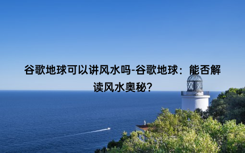 谷歌地球可以讲风水吗-谷歌地球：能否解读风水奥秘？