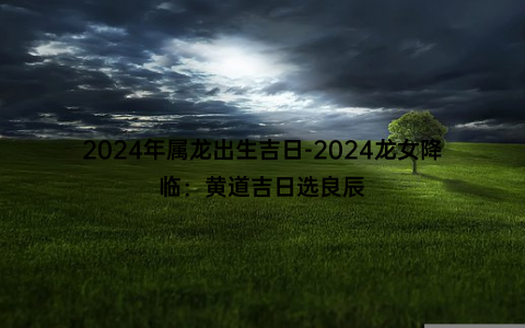 2024年属龙出生吉日-2024龙女降临：黄道吉日选良辰