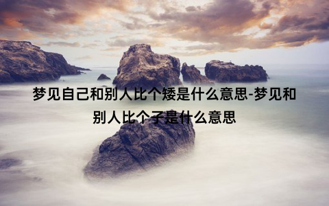 梦见自己和别人比个矮是什么意思-梦见和别人比个子是什么意思