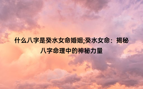 什么八字是癸水女命婚姻;癸水女命：揭秘八字命理中的神秘力量