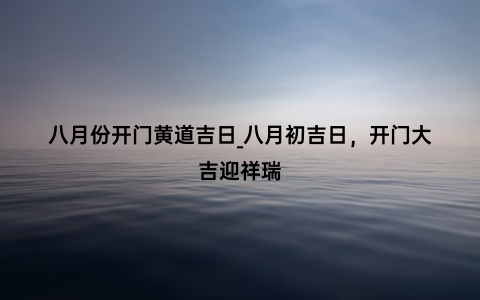 八月份开门黄道吉日_八月初吉日，开门大吉迎祥瑞