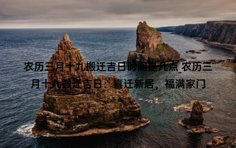 农历三月十九搬迁吉日时间是几点_农历三月十九搬迁吉日：喜迁新居，福满家门