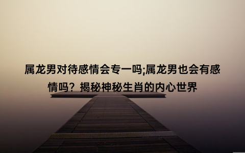 属龙男对待感情会专一吗;属龙男也会有感情吗？揭秘神秘生肖的内心世界