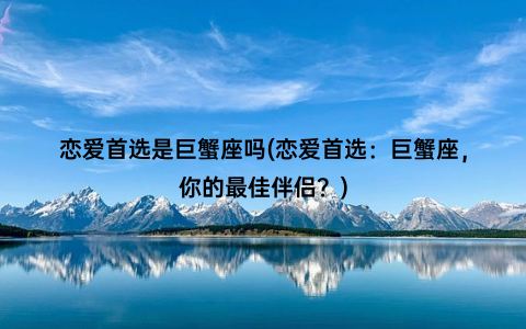 恋爱首选是巨蟹座吗(恋爱首选：巨蟹座，你的最佳伴侣？)