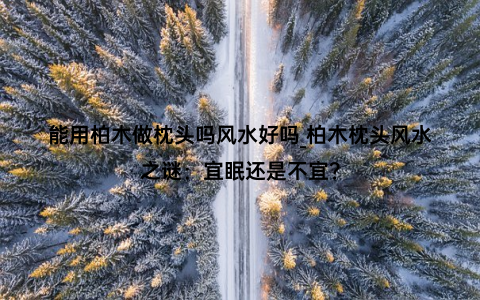 能用柏木做枕头吗风水好吗_柏木枕头风水之谜：宜眠还是不宜？