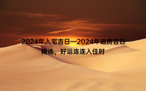 2024年入宅吉日—2024年进房吉日精选，好运连连入住时