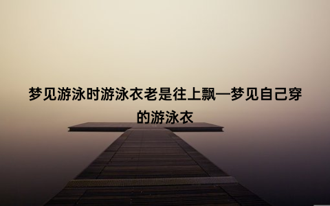 梦见游泳时游泳衣老是往上飘—梦见自己穿的游泳衣