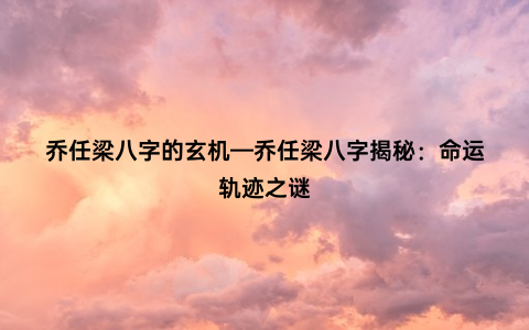 乔任梁八字的玄机—乔任梁八字揭秘：命运轨迹之谜