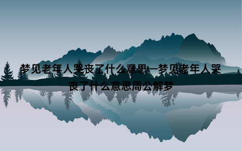 梦见老年人哭丧了什么意思—梦见老年人哭丧了什么意思周公解梦