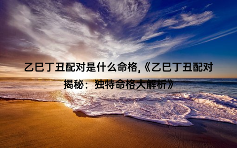 乙巳丁丑配对是什么命格,《乙巳丁丑配对揭秘：独特命格大解析》