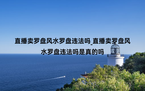 直播卖罗盘风水罗盘违法吗_直播卖罗盘风水罗盘违法吗是真的吗