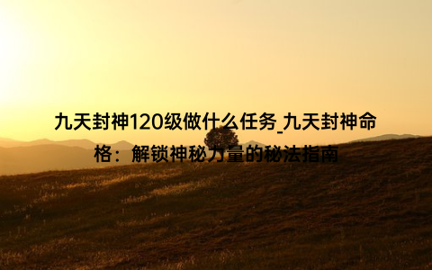 九天封神120级做什么任务_九天封神命格：解锁神秘力量的秘法指南