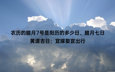 农历的腊月7号是阳历的多少日、腊月七日黄道吉日：宜嫁娶宜出行