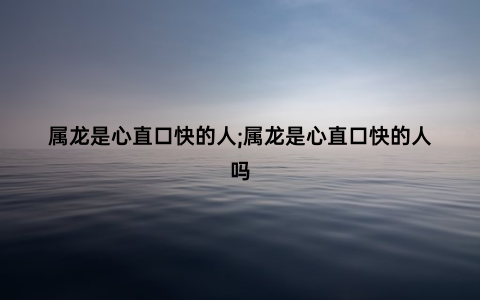 属龙是心直口快的人;属龙是心直口快的人吗