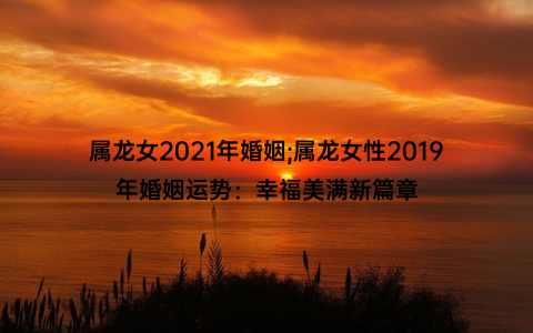 属龙女2021年婚姻;属龙女性2019年婚姻运势：幸福美满新篇章